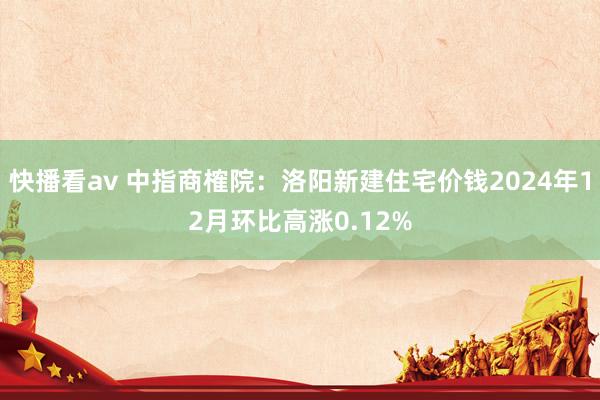 快播看av 中指商榷院：洛阳新建住宅价钱2024年12月环比高涨0.12%