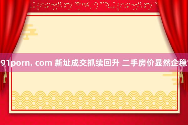 91porn. com 新址成交抓续回升 二手房价显然企稳