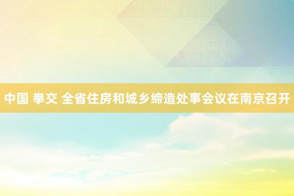 中国 拳交 全省住房和城乡缔造处事会议在南京召开