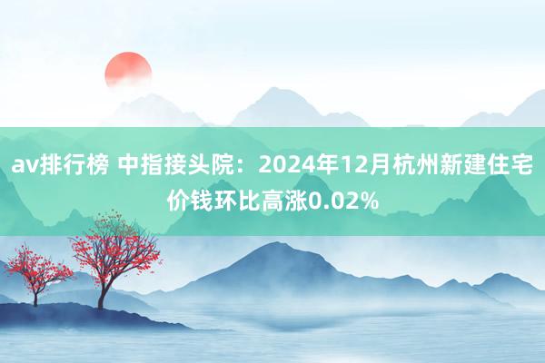 av排行榜 中指接头院：2024年12月杭州新建住宅价钱环比高涨0.02%