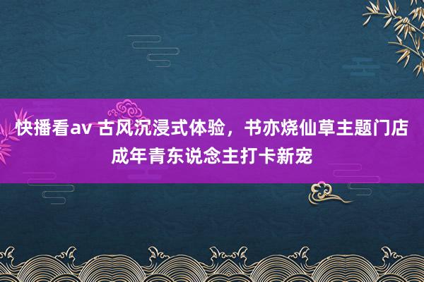 快播看av 古风沉浸式体验，书亦烧仙草主题门店成年青东说念主打卡新宠