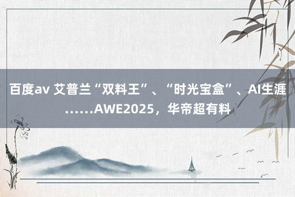 百度av 艾普兰“双料王”、“时光宝盒”、AI生涯……AWE2025，华帝超有料