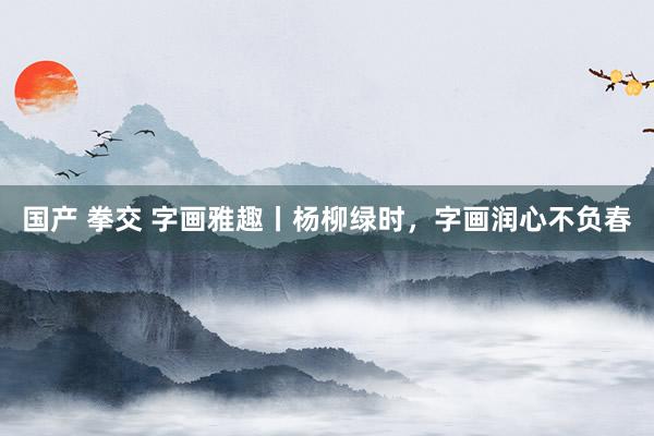 国产 拳交 字画雅趣丨杨柳绿时，字画润心不负春