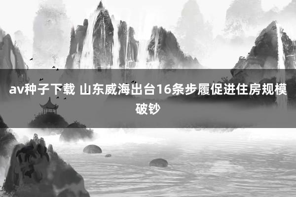 av种子下载 山东威海出台16条步履促进住房规模破钞