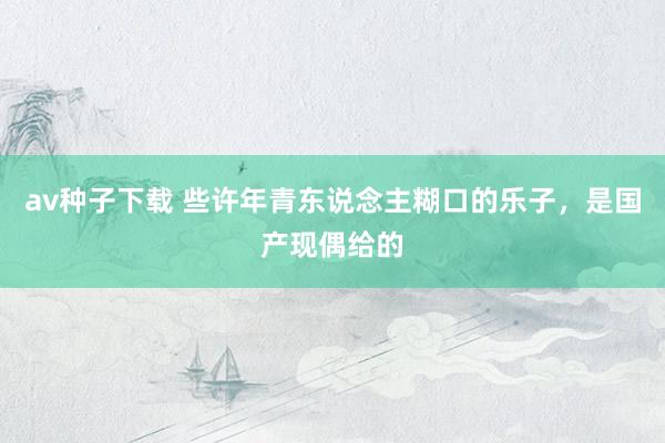 av种子下载 些许年青东说念主糊口的乐子，是国产现偶给的