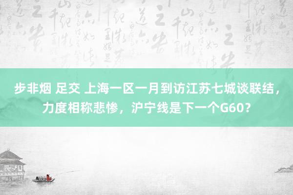 步非烟 足交 上海一区一月到访江苏七城谈联结，力度相称悲惨，沪宁线是下一个G60？