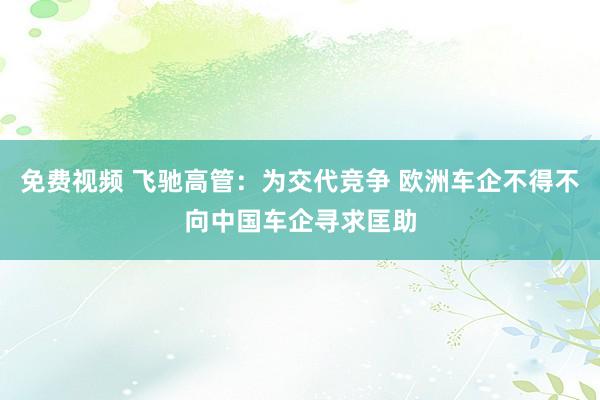 免费视频 飞驰高管：为交代竞争 欧洲车企不得不向中国车企寻求匡助