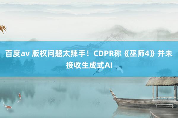 百度av 版权问题太辣手！CDPR称《巫师4》并未接收生成式AI