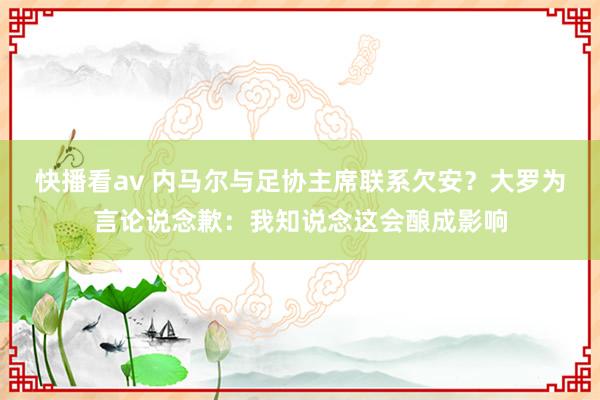 快播看av 内马尔与足协主席联系欠安？大罗为言论说念歉：我知说念这会酿成影响