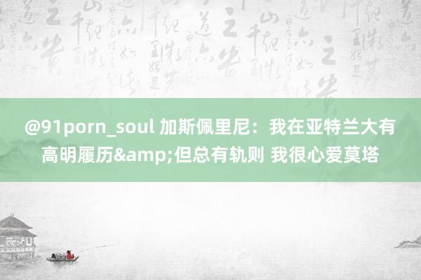 @91porn_soul 加斯佩里尼：我在亚特兰大有高明履历&但总有轨则 我很心爱莫塔
