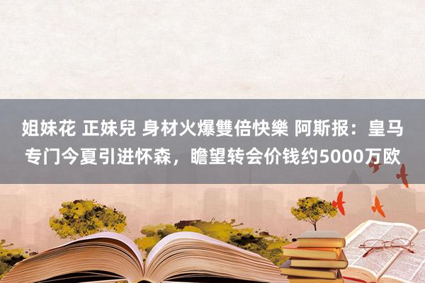 姐妹花 正妹兒 身材火爆雙倍快樂 阿斯报：皇马专门今夏引进怀森，瞻望转会价钱约5000万欧
