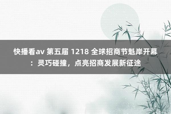 快播看av 第五届 1218 全球招商节魁岸开幕：灵巧碰撞，点亮招商发展新征途