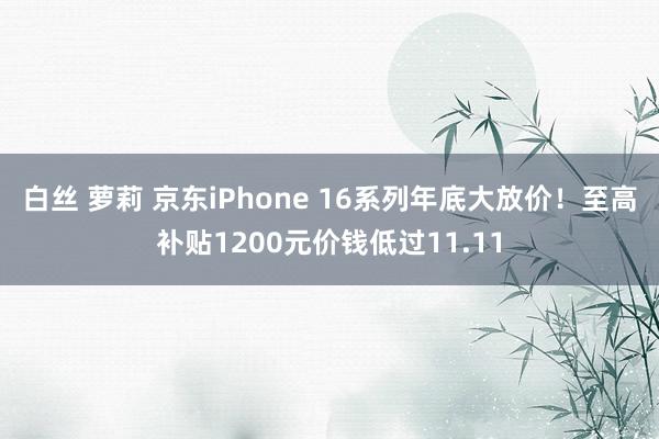 白丝 萝莉 京东iPhone 16系列年底大放价！至高补贴1200元价钱低过11.11