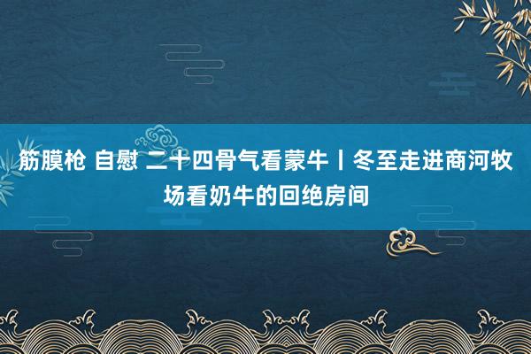 筋膜枪 自慰 二十四骨气看蒙牛丨冬至走进商河牧场看奶牛的回绝房间