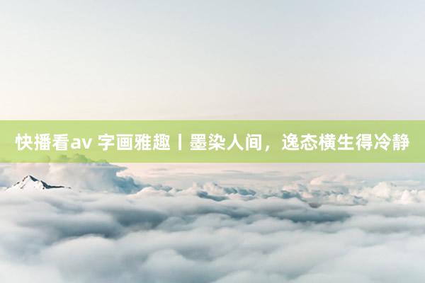 快播看av 字画雅趣丨墨染人间，逸态横生得冷静