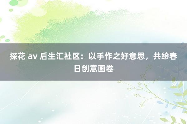 探花 av 后生汇社区：以手作之好意思，共绘春日创意画卷