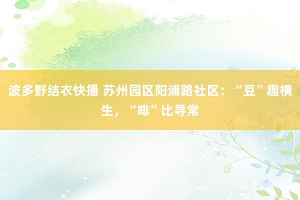 波多野结衣快播 苏州园区阳浦路社区：“豆”趣横生，“啡”比寻常