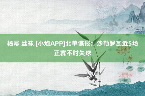 杨幂 丝袜 [小炮APP]北单谍报：沙勒罗瓦近5场正赛不时失球