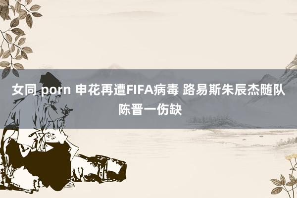 女同 porn 申花再遭FIFA病毒 路易斯朱辰杰随队 陈晋一伤缺