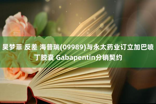 吴梦菲 反差 海普瑞(09989)与永太药业订立加巴喷丁胶囊 Gabapentin分销契约
