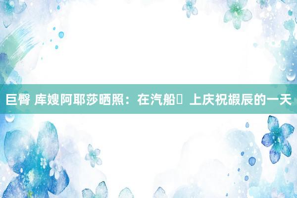 巨臀 库嫂阿耶莎晒照：在汽船️上庆祝嘏辰的一天