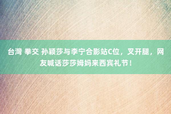 台灣 拳交 孙颖莎与李宁合影站C位，叉开腿，网友喊话莎莎姆妈来西宾礼节！