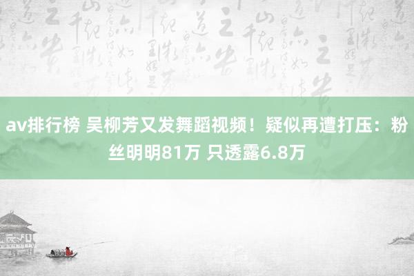 av排行榜 吴柳芳又发舞蹈视频！疑似再遭打压：粉丝明明81万 只透露6.8万