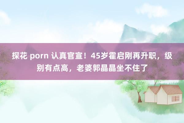 探花 porn 认真官宣！45岁霍启刚再升职，级别有点高，老婆郭晶晶坐不住了