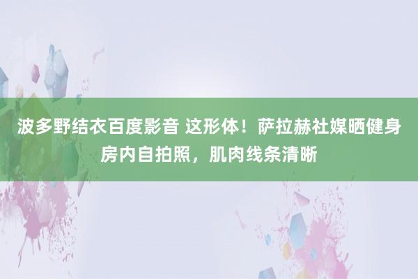 波多野结衣百度影音 这形体！萨拉赫社媒晒健身房内自拍照，肌肉线条清晰
