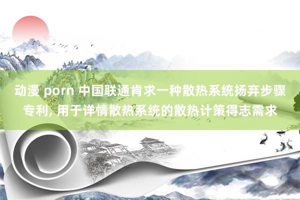 动漫 porn 中国联通肯求一种散热系统扬弃步骤专利， 用于详情散热系统的散热计策得志需求