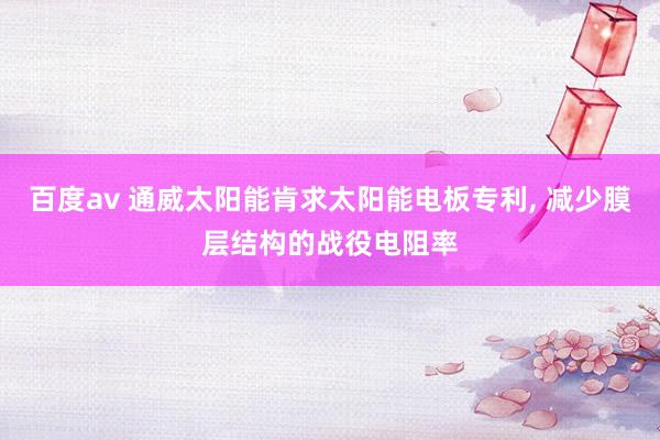 百度av 通威太阳能肯求太阳能电板专利， 减少膜层结构的战役电阻率