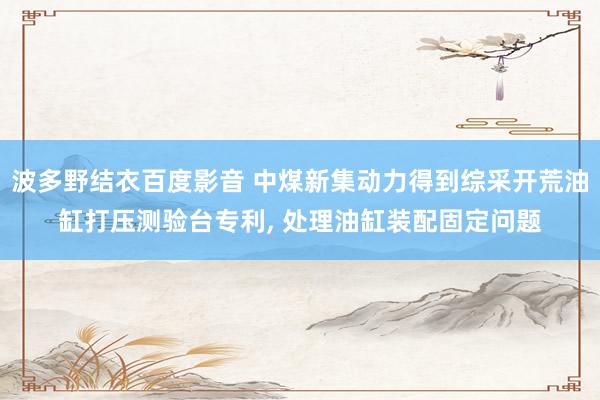 波多野结衣百度影音 中煤新集动力得到综采开荒油缸打压测验台专利， 处理油缸装配固定问题