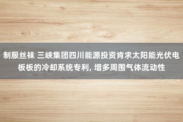 制服丝袜 三峡集团四川能源投资肯求太阳能光伏电板板的冷却系统专利， 增多周围气体流动性