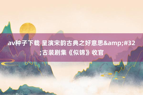 av种子下载 呈演宋韵古典之好意思&#32;古装剧集《似锦》收官