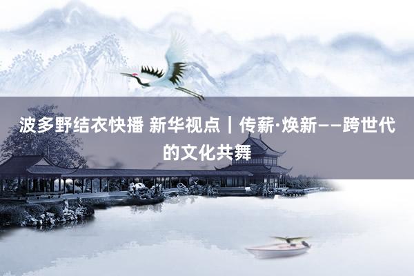 波多野结衣快播 新华视点｜传薪·焕新——跨世代的文化共舞