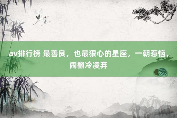 av排行榜 最善良，也最狠心的星座，一朝惹恼，闹翻冷凌弃