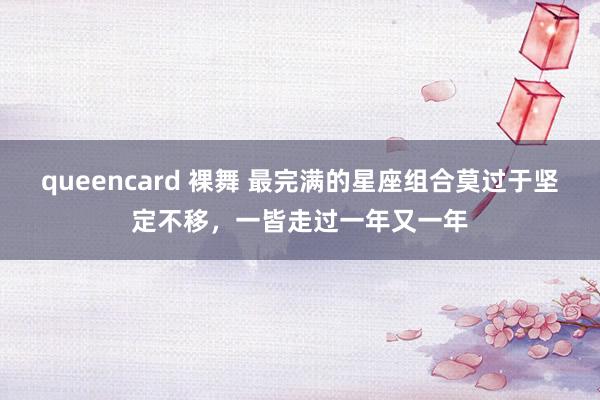 queencard 裸舞 最完满的星座组合莫过于坚定不移，一皆走过一年又一年