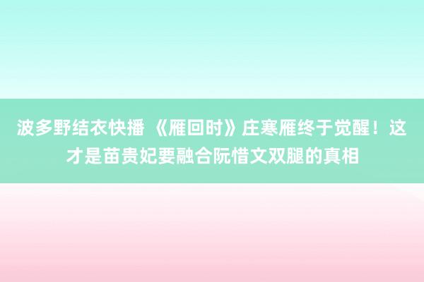波多野结衣快播 《雁回时》庄寒雁终于觉醒！这才是苗贵妃要融合阮惜文双腿的真相