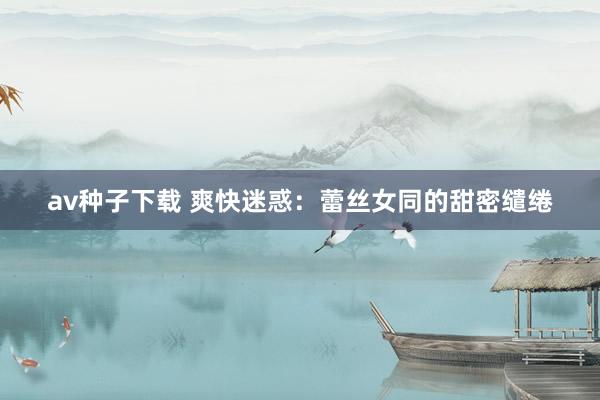 av种子下载 爽快迷惑：蕾丝女同的甜密缱绻