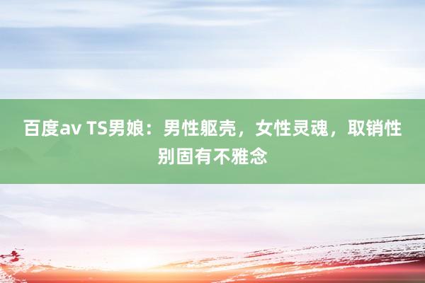 百度av TS男娘：男性躯壳，女性灵魂，取销性别固有不雅念