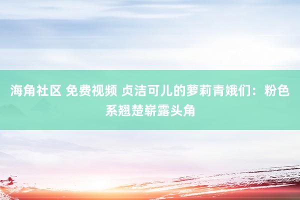 海角社区 免费视频 贞洁可儿的萝莉青娥们：粉色系翘楚崭露头角