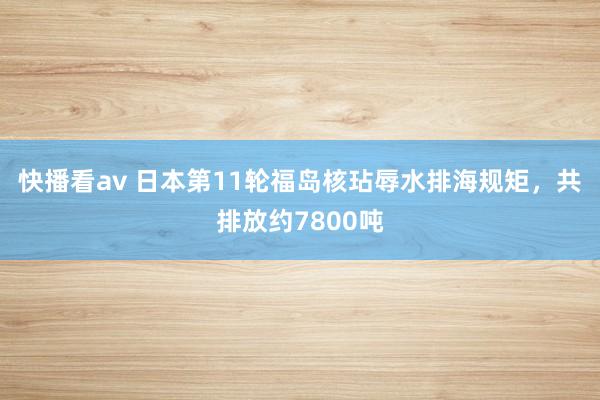 快播看av 日本第11轮福岛核玷辱水排海规矩，共排放约7800吨