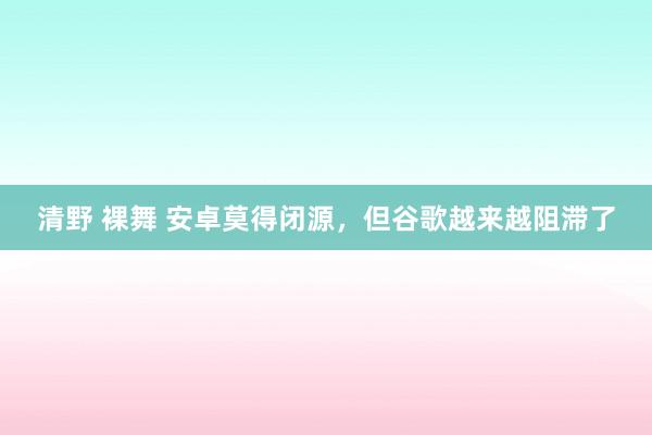 清野 裸舞 安卓莫得闭源，但谷歌越来越阻滞了