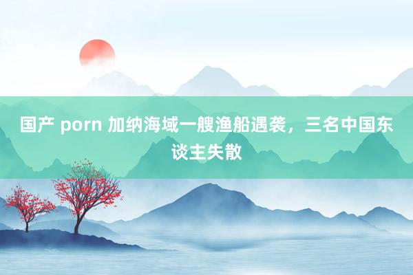 国产 porn 加纳海域一艘渔船遇袭，三名中国东谈主失散