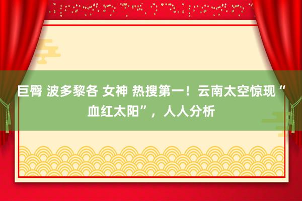 巨臀 波多黎各 女神 热搜第一！云南太空惊现“血红太阳”，人人分析