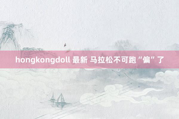 hongkongdoll 最新 马拉松不可跑“偏”了