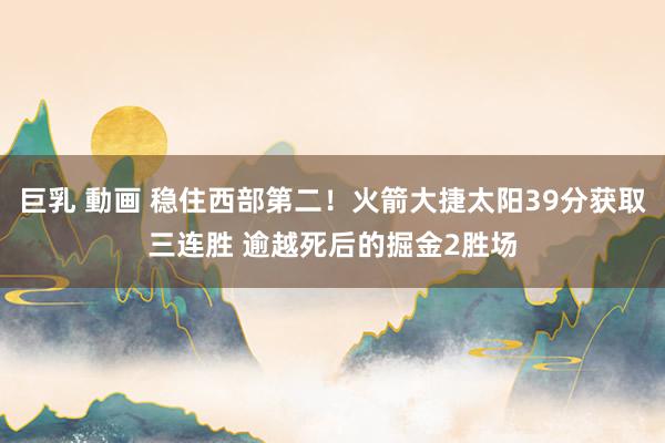 巨乳 動画 稳住西部第二！火箭大捷太阳39分获取三连胜 逾越死后的掘金2胜场