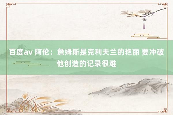 百度av 阿伦：詹姆斯是克利夫兰的艳丽 要冲破他创造的记录很难