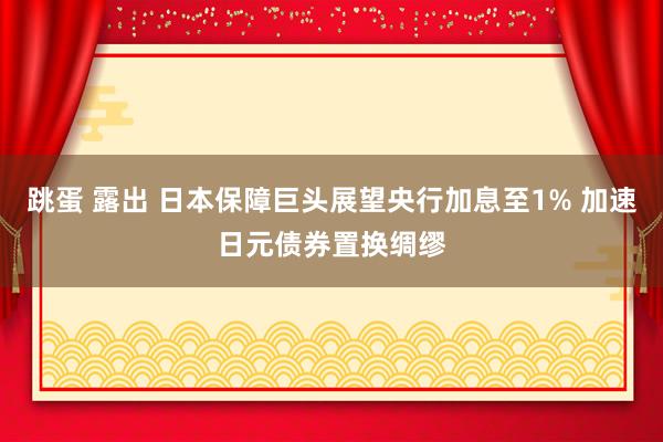 跳蛋 露出 日本保障巨头展望央行加息至1% 加速日元债券置换绸缪