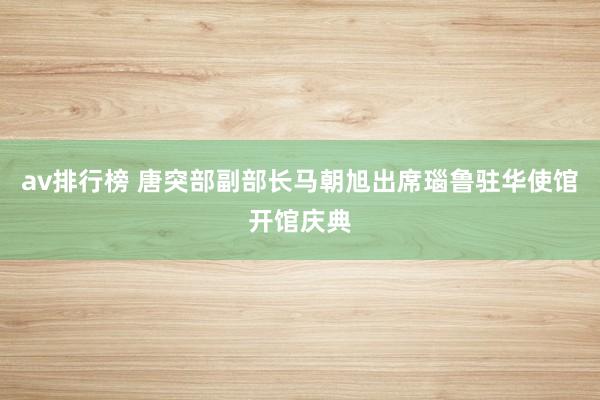 av排行榜 唐突部副部长马朝旭出席瑙鲁驻华使馆开馆庆典